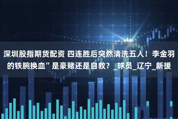 深圳股指期货配资 四连胜后突然清洗五人！李金羽的铁腕换血”是豪赌还是自救？_球员_辽宁_新援