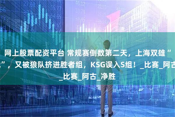 网上股票配资平台 常规赛倒数第二天，上海双雄“生死战”，又被狼队挤进胜者组，KSG误入S组！_比赛_阿古_净胜