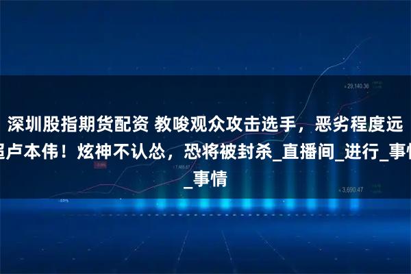 深圳股指期货配资 教唆观众攻击选手，恶劣程度远超卢本伟！炫神不认怂，恐将被封杀_直播间_进行_事情