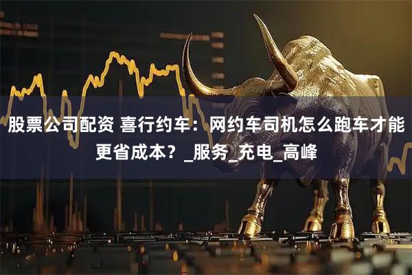 股票公司配资 喜行约车：网约车司机怎么跑车才能更省成本？_服务_充电_高峰