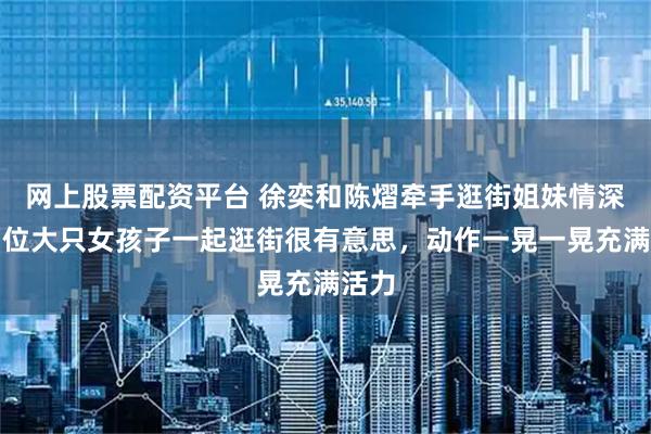 网上股票配资平台 徐奕和陈熠牵手逛街姐妹情深，两位大只女孩子一起逛街很有意思，动作一晃一晃充满活力