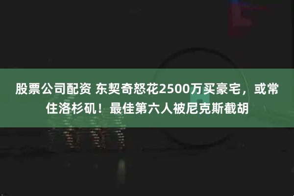 股票公司配资 东契奇怒花2500万买豪宅，或常住洛杉矶！最佳第六人被尼克斯截胡