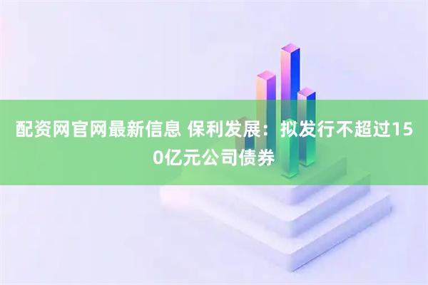 配资网官网最新信息 保利发展：拟发行不超过150亿元公司债券