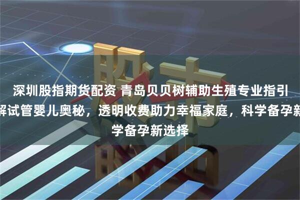 深圳股指期货配资 青岛贝贝树辅助生殖专业指引，详解试管婴儿奥秘，透明收费助力幸福家庭，科学备孕新选择