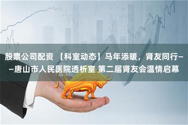 股票公司配资 【科室动态】马年添暖，肾友同行——唐山市人民医院透析室 第二届肾友会温情启幕