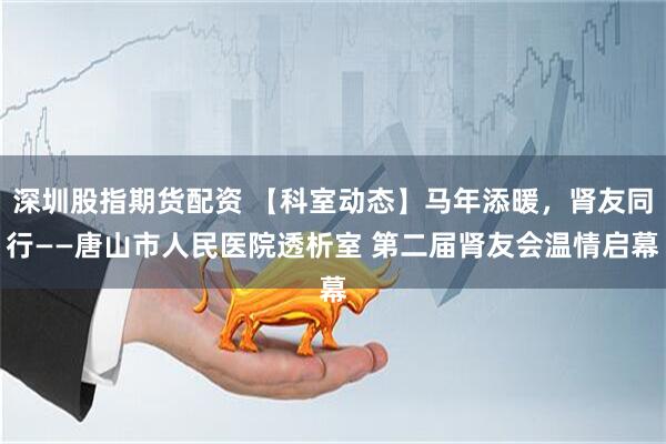 深圳股指期货配资 【科室动态】马年添暖，肾友同行——唐山市人民医院透析室 第二届肾友会温情启幕